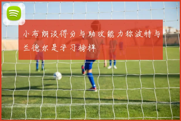 小布朗谈得分与助攻能力称波特与兰德尔是学习榜样