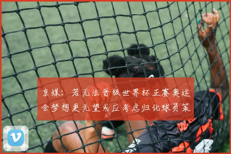 京媒：若无法晋级世界杯正赛奥运会梦想更无望或应考虑归化球员策略