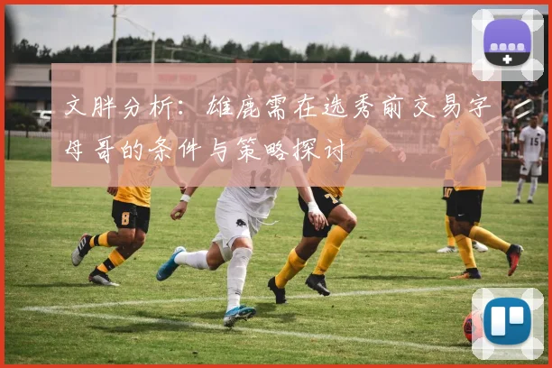文胖分析：雄鹿需在选秀前交易字母哥的条件与策略探讨