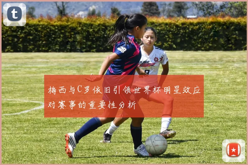 梅西与C罗依旧引领世界杯明星效应对赛事的重要性分析