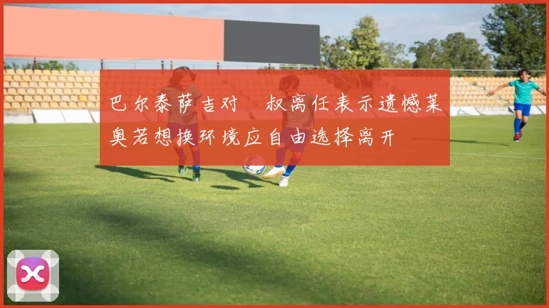 巴尔泰萨吉对囧叔离任表示遗憾莱奥若想换环境应自由选择离开