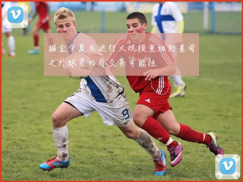 掘金今夏或进行大规模重组约基奇之外球员均有交易可能性