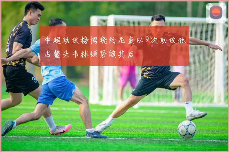 中超助攻榜揭晓约尼查以9次助攻独占鳌头韦林顿紧随其后