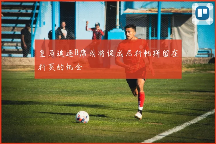 皇马追逐B席或将促成尼科帕斯留在科莫的机会