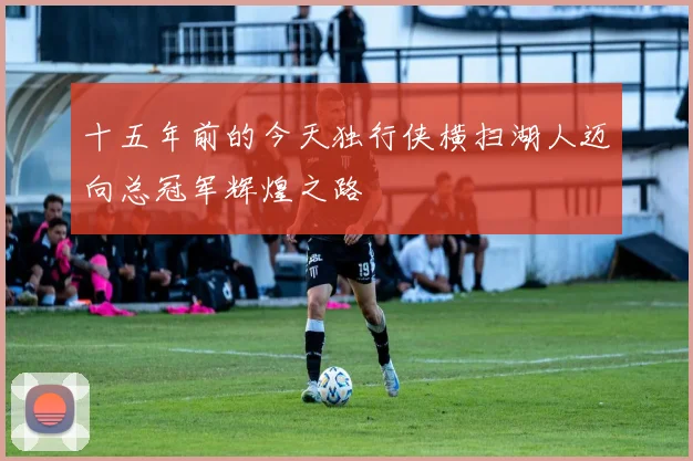 十五年前的今天独行侠横扫湖人迈向总冠军辉煌之路