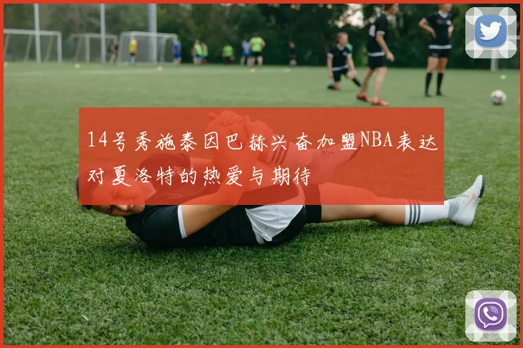 14号秀施泰因巴赫兴奋加盟NBA表达对夏洛特的热爱与期待