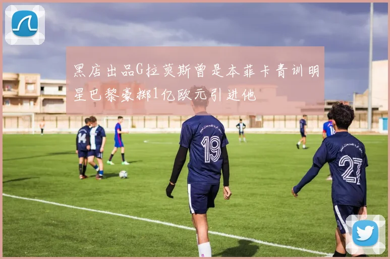 黑店出品G拉莫斯曾是本菲卡青训明星巴黎豪掷1亿欧元引进他