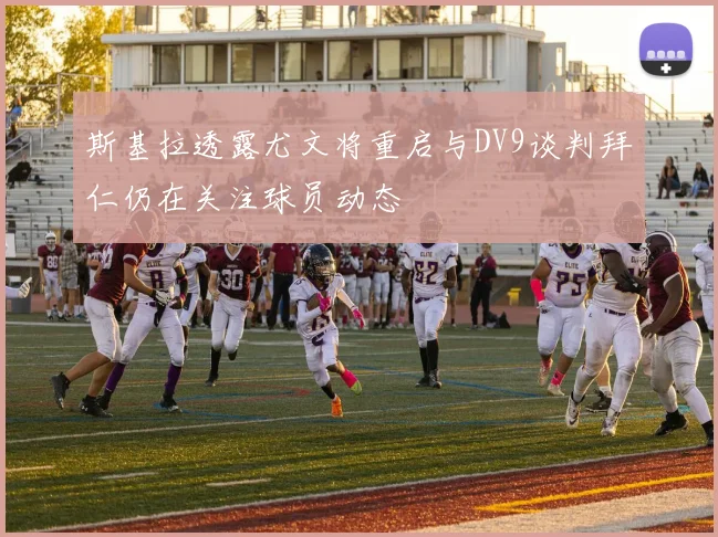 斯基拉透露尤文将重启与DV9谈判拜仁仍在关注球员动态