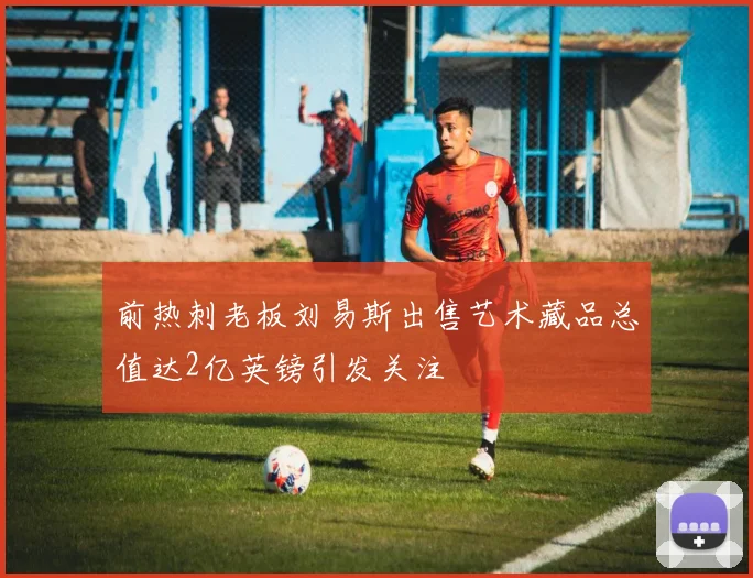 前热刺老板刘易斯出售艺术藏品总值达2亿英镑引发关注