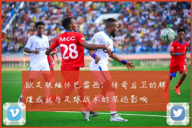 欧足联缅怀巴雷西:传奇后卫的辉煌成就与足球战术的深远影响