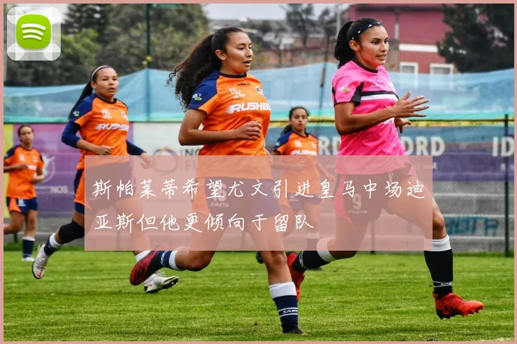 斯帕莱蒂希望尤文引进皇马中场迪亚斯但他更倾向于留队
