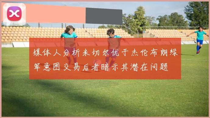 媒体人分析米切尔优于杰伦布朗绿军意图交易后者暗示其潜在问题