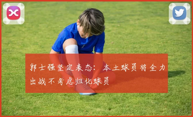 郭士强坚定表态：本土球员将全力出战不考虑归化球员