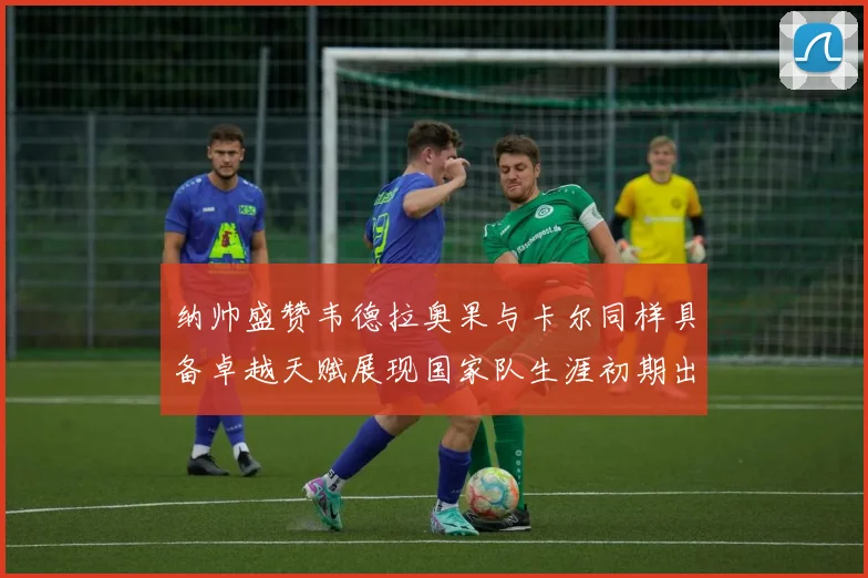 纳帅盛赞韦德拉奥果与卡尔同样具备卓越天赋展现国家队生涯初期出色表现