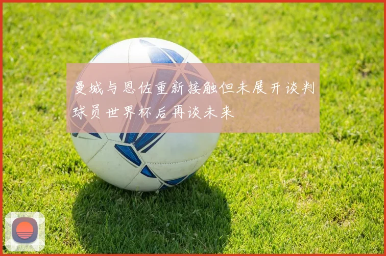 曼城与恩佐重新接触但未展开谈判球员世界杯后再谈未来