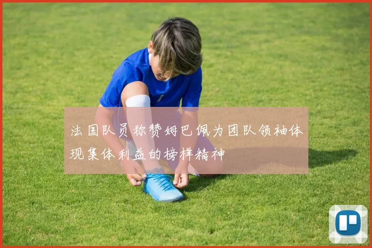 法国队员称赞姆巴佩为团队领袖体现集体利益的榜样精神