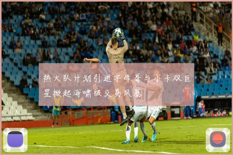 热火队计划引进字母哥与小卡双巨星掀起海啸级交易风暴