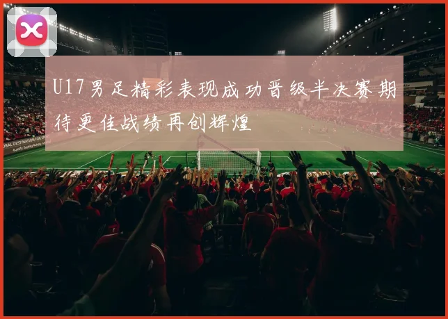 U17男足精彩表现成功晋级半决赛期待更佳战绩再创辉煌