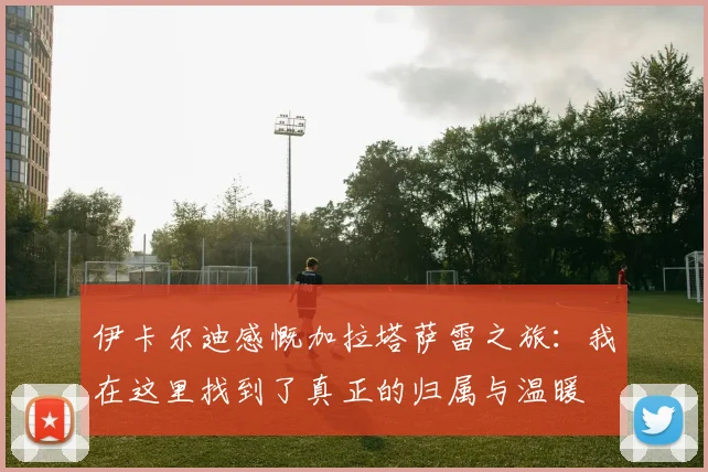 伊卡尔迪感慨加拉塔萨雷之旅：我在这里找到了真正的归属与温暖