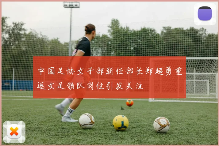 中国足协女子部新任部长郑超勇重返女足领队岗位引发关注