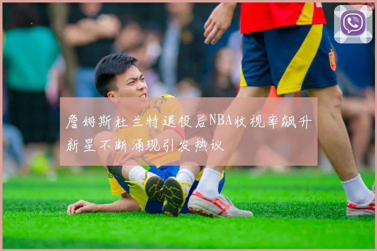 詹姆斯杜兰特退役后NBA收视率飙升新星不断涌现引发热议