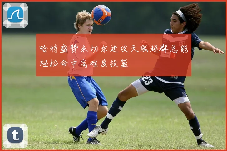 哈特盛赞米切尔进攻天赋超群总能轻松命中高难度投篮