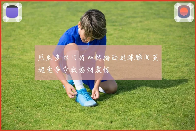 厄瓜多尔门将回忆梅西进球瞬间英超竞争令我感到震惊