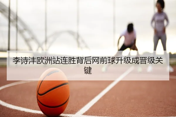 李诗沣欧洲站连胜背后网前球升级成晋级关键