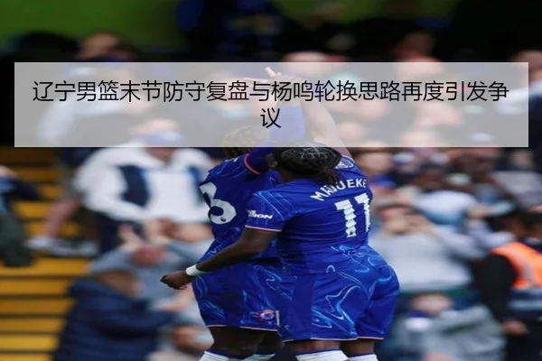 辽宁男篮末节防守复盘与杨鸣轮换思路再度引发争议